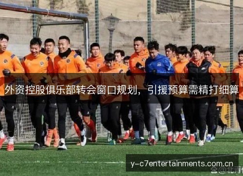 外资控股俱乐部转会窗口规划,引援预算需精打细算 外资控股俱乐部转会窗口规划,引援预算需精打细算